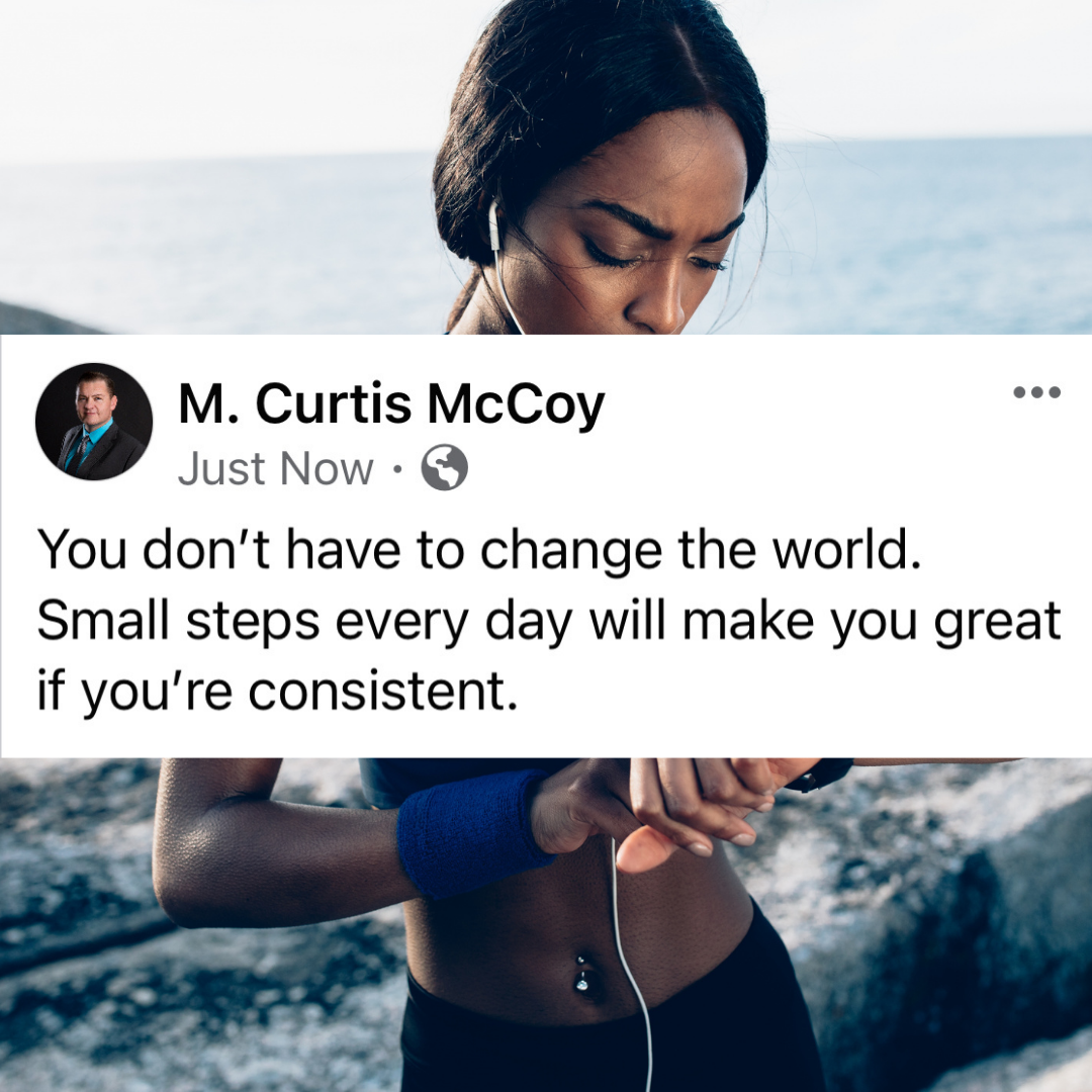 You don't have to change the world. Small steps every day will make you great if you're consistent.